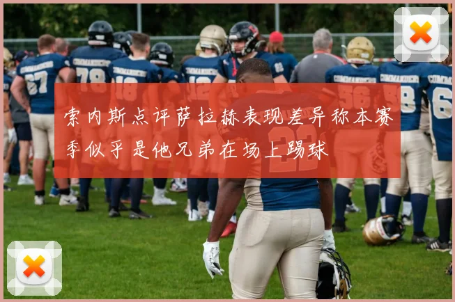 索内斯点评萨拉赫表现差异称本赛季似乎是他兄弟在场上踢球