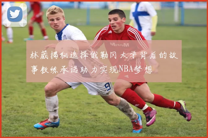 林葳揭秘选择俄勒冈大学背后的故事教练承诺助力实现NBA梦想