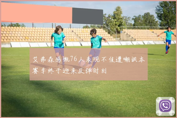艾弗森感慨76人表现不佳遭嘲讽本赛季终于迎来反弹时刻