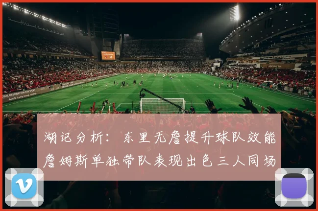 湖记分析：东里无詹提升球队效能詹姆斯单独带队表现出色三人同场反而下滑