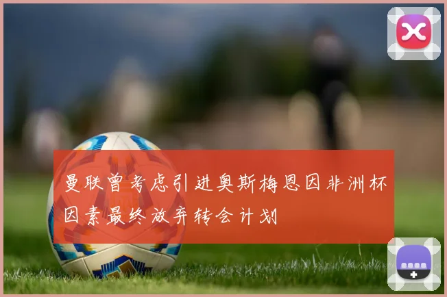 曼联曾考虑引进奥斯梅恩因非洲杯因素最终放弃转会计划