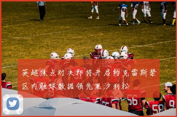 英超焦点对决即将开启约克雷斯禁区内触球数据领先里沙利松