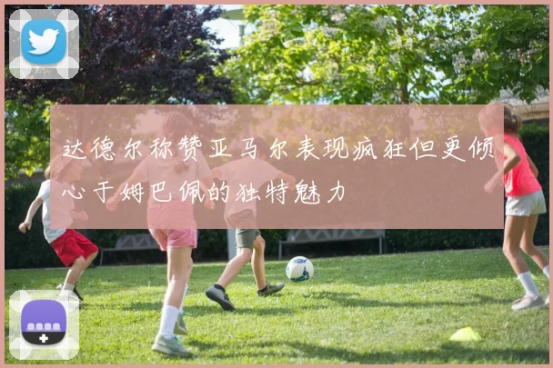 达德尔称赞亚马尔表现疯狂但更倾心于姆巴佩的独特魅力