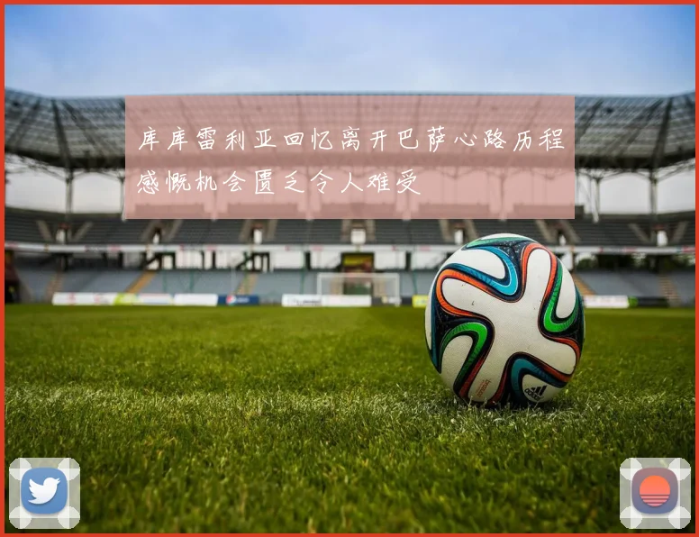 库库雷利亚回忆离开巴萨心路历程感慨机会匮乏令人难受