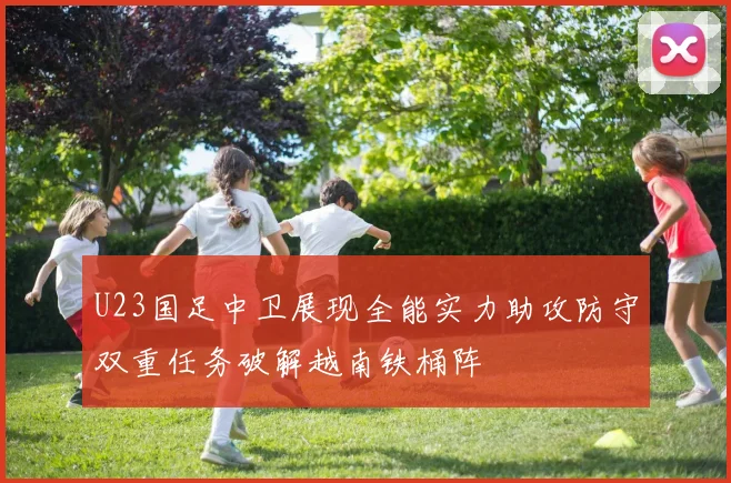 U23国足中卫展现全能实力助攻防守双重任务破解越南铁桶阵