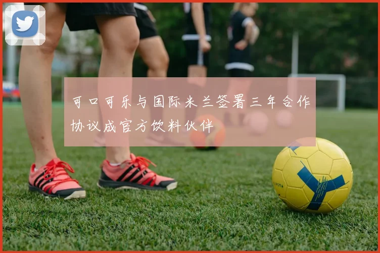 可口可乐与国际米兰签署三年合作协议成官方饮料伙伴
