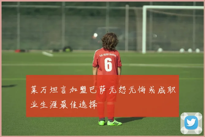 莱万坦言加盟巴萨无怨无悔或成职业生涯最佳选择