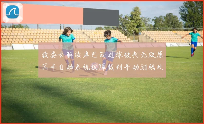 裁委会解读库巴西进球被判无效原因半自动系统故障裁判手动划线处理
