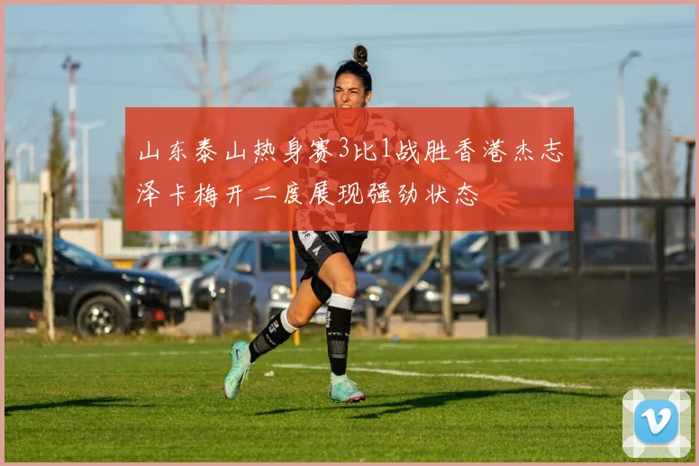 山东泰山热身赛3比1战胜香港杰志泽卡梅开二度展现强劲状态