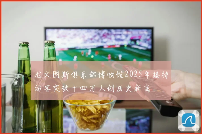 尤文图斯俱乐部博物馆2025年接待访客突破十四万人创历史新高