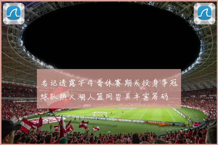 名记透露字母哥休赛期或投身争冠球队热火湖人篮网皆具丰富筹码