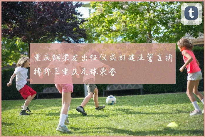 重庆铜梁龙出征仪式刘建业誓言拼搏捍卫重庆足球荣誉