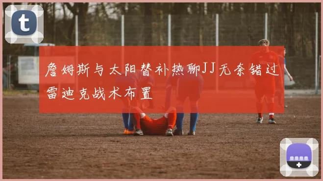 詹姆斯与太阳替补热聊JJ无奈错过雷迪克战术布置