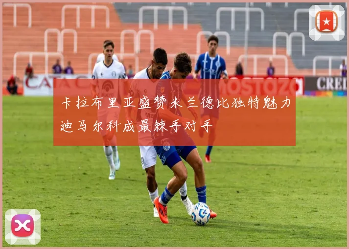 卡拉布里亚盛赞米兰德比独特魅力迪马尔科成最棘手对手