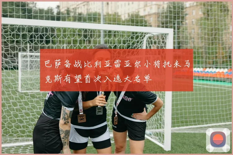 巴萨备战比利亚雷亚尔小将托米马克斯有望首次入选大名单