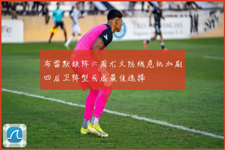 布雷默缺阵六周尤文防线危机加剧四后卫阵型或成最佳选择