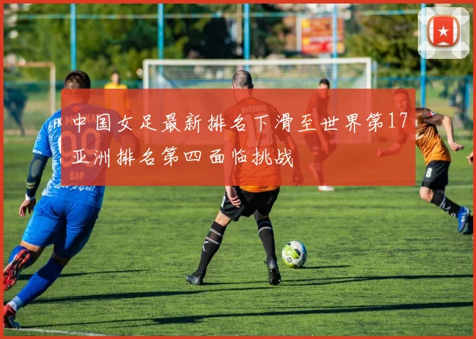 中国女足最新排名下滑至世界第17亚洲排名第四面临挑战