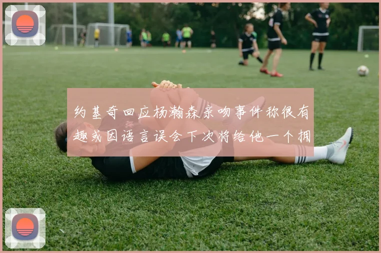 约基奇回应杨瀚森亲吻事件称很有趣或因语言误会下次将给他一个拥抱