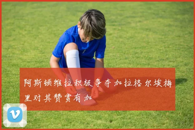阿斯顿维拉积极争夺加拉格尔埃梅里对其赞赏有加