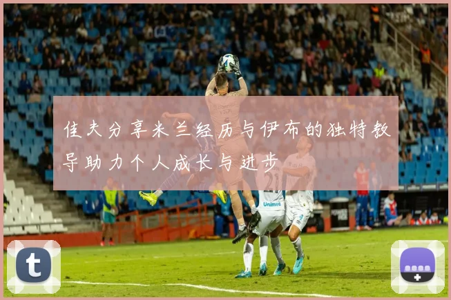 佳夫分享米兰经历与伊布的独特教导助力个人成长与进步