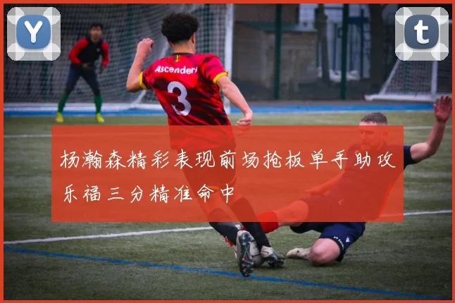 杨瀚森精彩表现前场抢板单手助攻乐福三分精准命中
