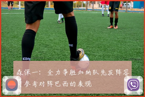 森保一：全力争胜加纳队先发阵容将参考对阵巴西的表现