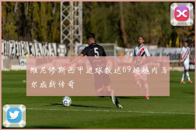维尼修斯西甲进球数达69超越内马尔成新传奇