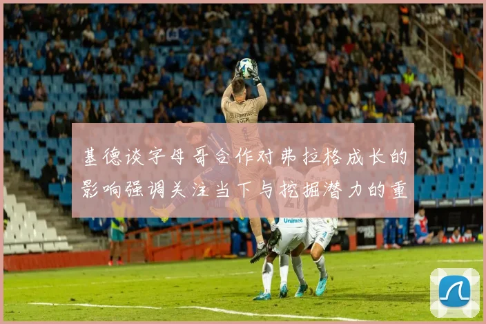 基德谈字母哥合作对弗拉格成长的影响强调关注当下与挖掘潜力的重要性