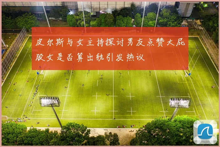 皮尔斯与女主持探讨男友点赞大屁股女是否算出轨引发热议