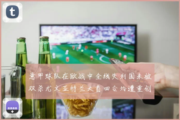 意甲球队在欧战中全线失利国米被双杀尤文亚特兰大首回合均遭重创
