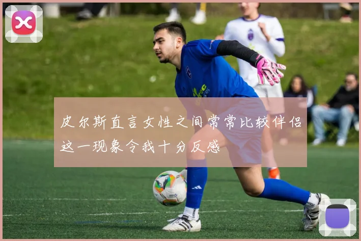 皮尔斯直言女性之间常常比较伴侣这一现象令我十分反感