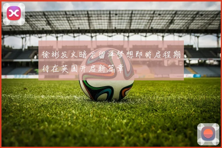 徐彬发文暗示留洋梦想即将启程期待在英国开启新篇章