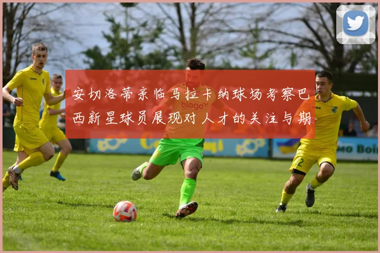 安切洛蒂亲临马拉卡纳球场考察巴西新星球员展现对人才的关注与期待