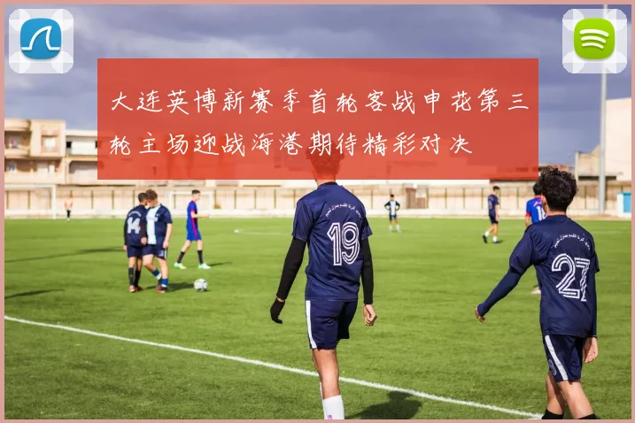 大连英博新赛季首轮客战申花第三轮主场迎战海港期待精彩对决