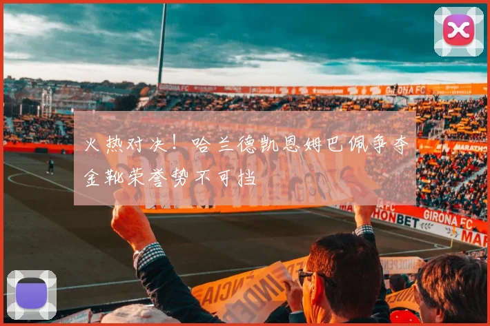 火热对决！哈兰德凯恩姆巴佩争夺金靴荣誉势不可挡