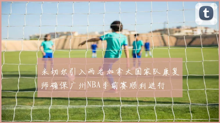 米切尔引入两名加拿大国家队康复师确保广州NBA季前赛顺利进行